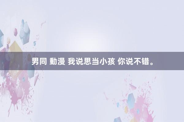 男同 動漫 我说思当小孩 你说不错。
