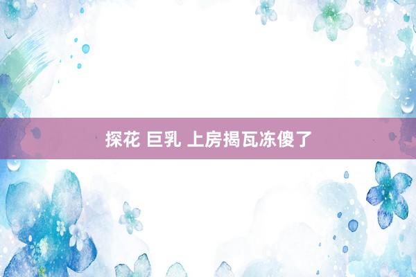 探花 巨乳 上房揭瓦冻傻了