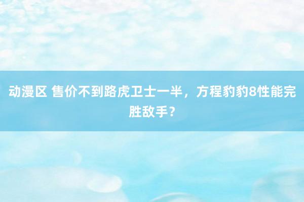 动漫区 售价不到路虎卫士一半，方程豹豹8性能完胜敌手？
