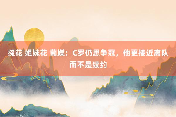 探花 姐妹花 葡媒：C罗仍思争冠，他更接近离队而不是续约