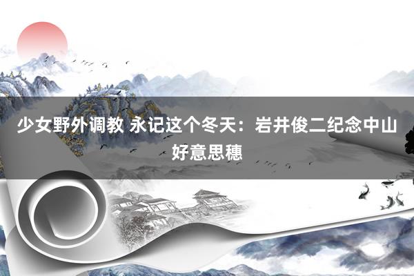 少女野外调教 永记这个冬天：岩井俊二纪念中山好意思穗