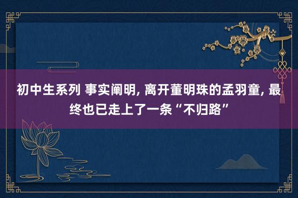 初中生系列 事实阐明， 离开董明珠的孟羽童， 最终也已走上了一条“不归路”