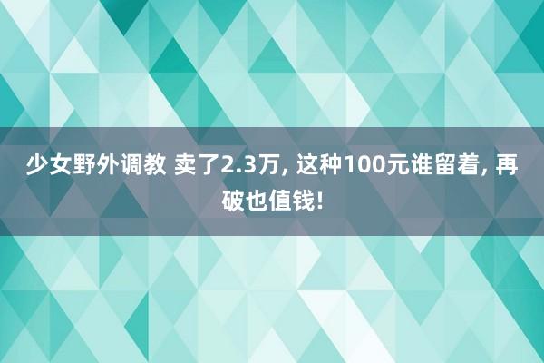 少女野外调教 卖了2.3万， 这种100元谁留着， 再破也值钱!