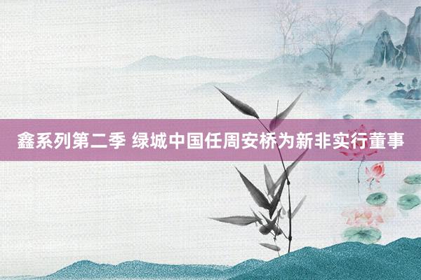 鑫系列第二季 绿城中国任周安桥为新非实行董事