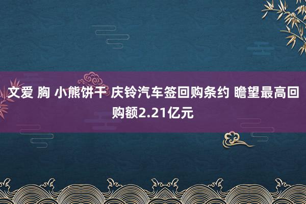 文爱 胸 小熊饼干 庆铃汽车签回购条约 瞻望最高回购额2.21亿元