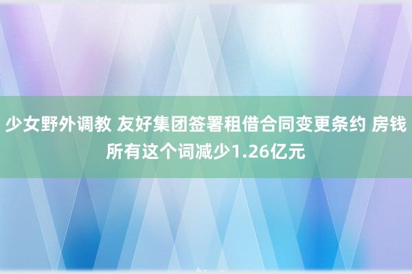 少女野外调教 友好集团签署租借合同变更条约 房钱所有这个词减少1.26亿元