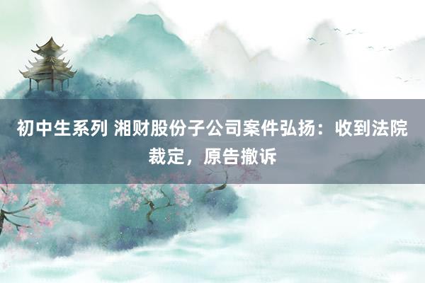 初中生系列 湘财股份子公司案件弘扬：收到法院裁定，原告撤诉