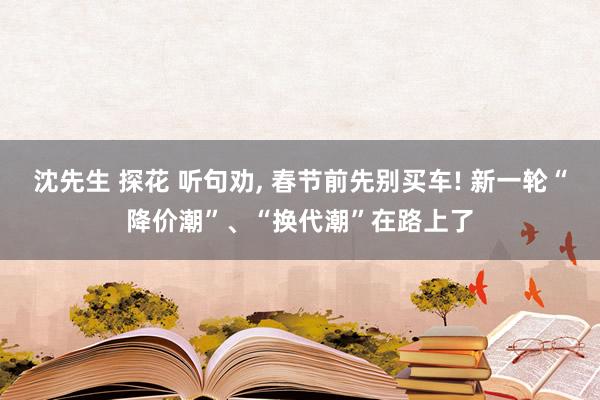 沈先生 探花 听句劝， 春节前先别买车! 新一轮“降价潮”、“换代潮”在路上了