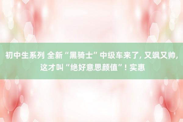 初中生系列 全新“黑骑士”中级车来了， 又飒又帅， 这才叫“绝好意思颜值”! 实惠