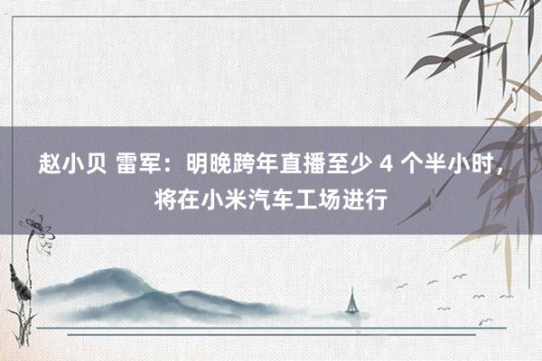 赵小贝 雷军：明晚跨年直播至少 4 个半小时，将在小米汽车工场进行