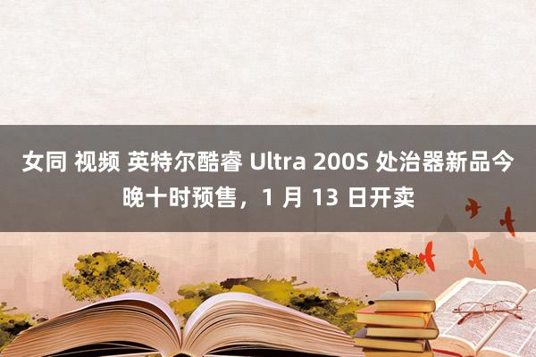 女同 视频 英特尔酷睿 Ultra 200S 处治器新品今晚十时预售，1 月 13 日开卖