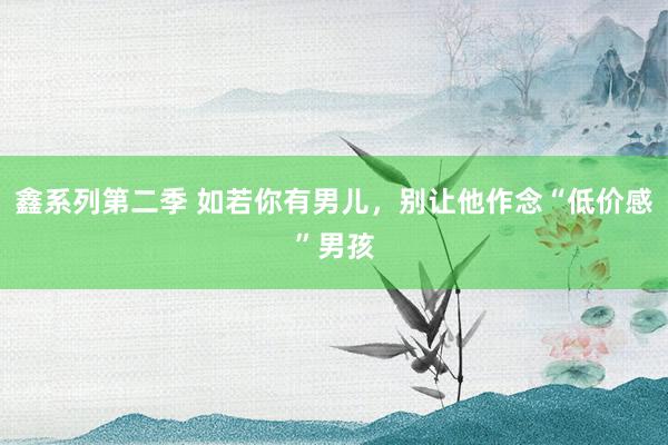 鑫系列第二季 如若你有男儿，别让他作念“低价感”男孩