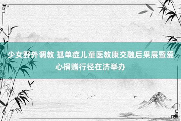 少女野外调教 孤单症儿童医教康交融后果展暨爱心捐赠行径在济举办