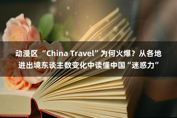 动漫区 “China Travel”为何火爆？从各地进出境东谈主数变化中读懂中国“迷惑力”