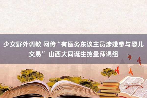 少女野外调教 网传“有医务东谈主员涉嫌参与婴儿交易” 山西大同诞生掂量拜谒组