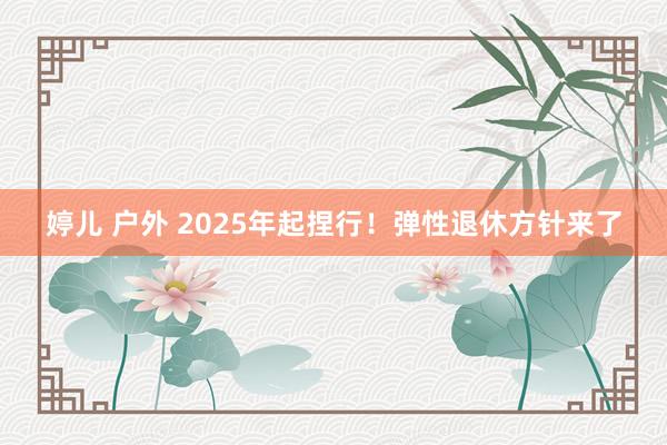 婷儿 户外 2025年起捏行！弹性退休方针来了