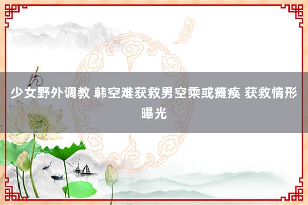 少女野外调教 韩空难获救男空乘或瘫痪 获救情形曝光