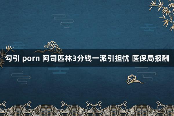 勾引 porn 阿司匹林3分钱一派引担忧 医保局报酬