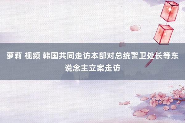 萝莉 视频 韩国共同走访本部对总统警卫处长等东说念主立案走访