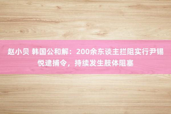 赵小贝 韩国公和解：200余东谈主拦阻实行尹锡悦逮捕令，持续发生肢体阻塞