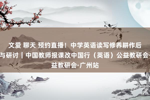 文爱 聊天 预约直播！中学英语读写修养耕作后果展示与研讨｜中国教师报课改中国行（英语）公益教研会·广州站