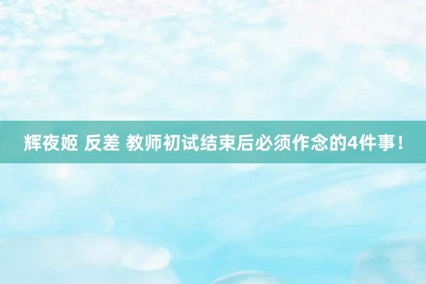 辉夜姬 反差 教师初试结束后必须作念的4件事！