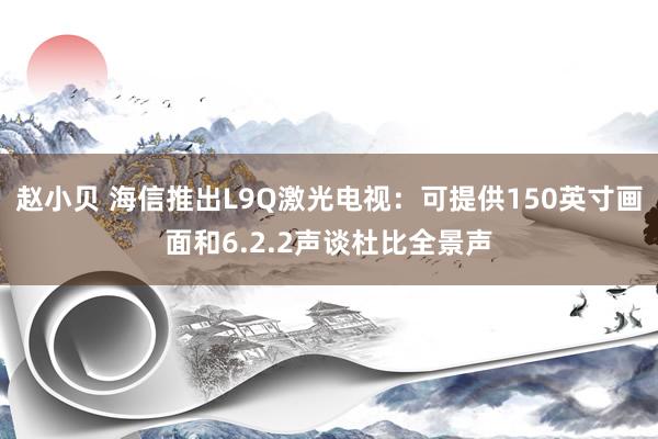 赵小贝 海信推出L9Q激光电视：可提供150英寸画面和6.2.2声谈杜比全景声