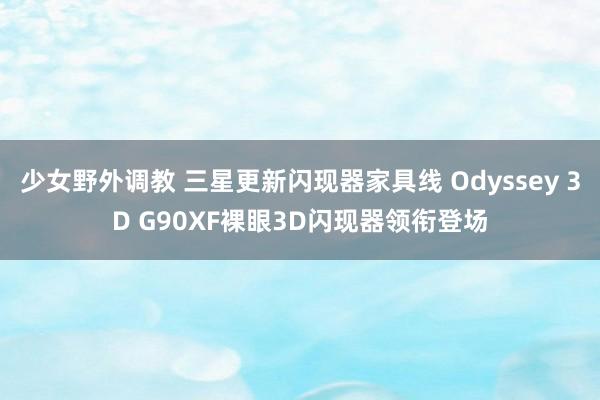 少女野外调教 三星更新闪现器家具线 Odyssey 3D G90XF裸眼3D闪现器领衔登场