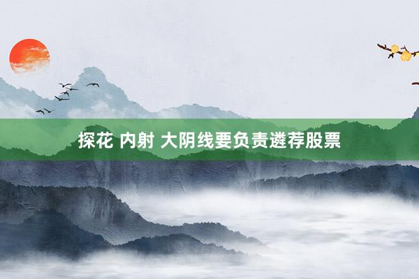 探花 内射 大阴线要负责遴荐股票
