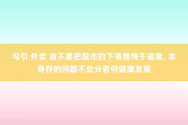 勾引 外卖 请不要把股市的下落懊悔于谣喙， 本身存的问题不处分若何健康发展