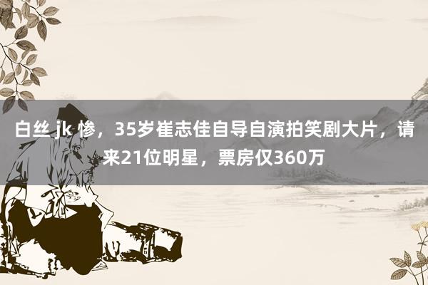 白丝 jk 惨，35岁崔志佳自导自演拍笑剧大片，请来21位明星，票房仅360万