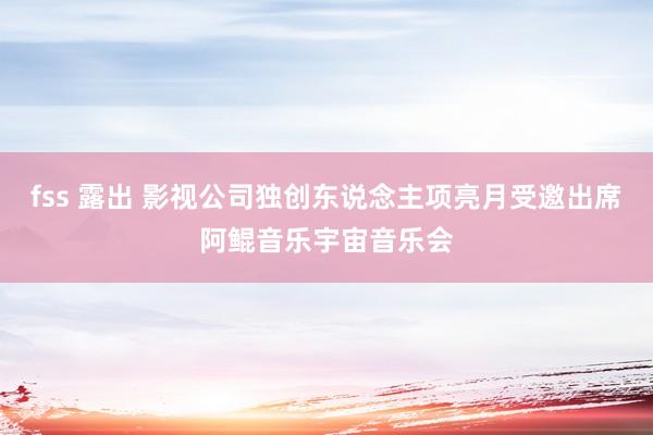 fss 露出 影视公司独创东说念主项亮月受邀出席阿鲲音乐宇宙音乐会