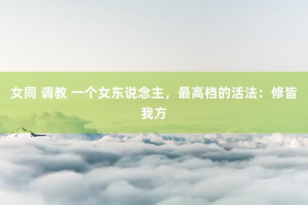 女同 调教 一个女东说念主，最高档的活法：修皆我方