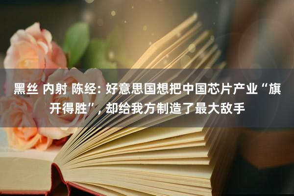 黑丝 内射 陈经: 好意思国想把中国芯片产业“旗开得胜”， 却给我方制造了最大敌手