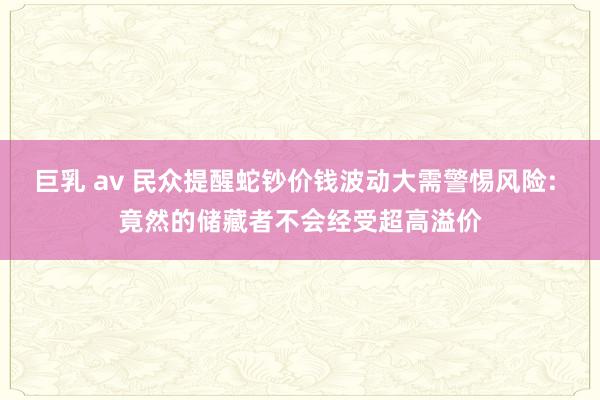 巨乳 av 民众提醒蛇钞价钱波动大需警惕风险: 竟然的储藏者不会经受超高溢价