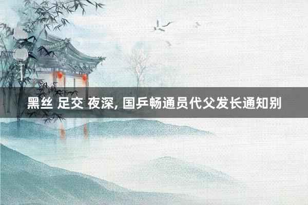 黑丝 足交 夜深， 国乒畅通员代父发长通知别