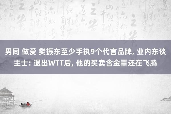 男同 做爱 樊振东至少手执9个代言品牌， 业内东谈主士: 退出WTT后， 他的买卖含金量还在飞腾