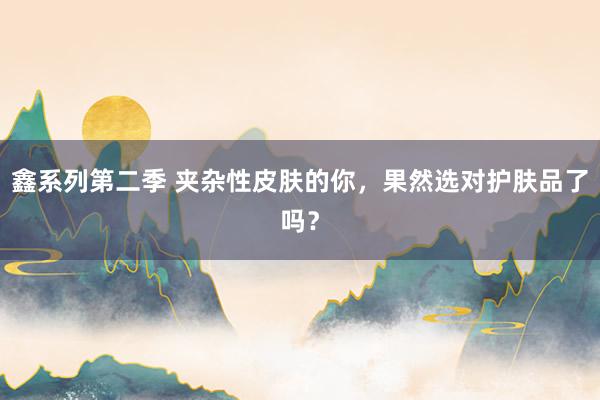 鑫系列第二季 夹杂性皮肤的你，果然选对护肤品了吗？