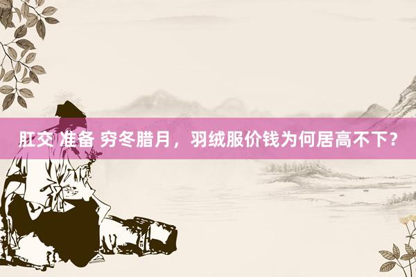 肛交 准备 穷冬腊月，羽绒服价钱为何居高不下？