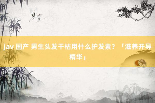 jav 国产 男生头发干枯用什么护发素？「滋养开导精华」