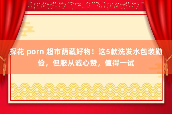 探花 porn 超市荫藏好物！这5款洗发水包装勤俭，但服从诚心赞，值得一试