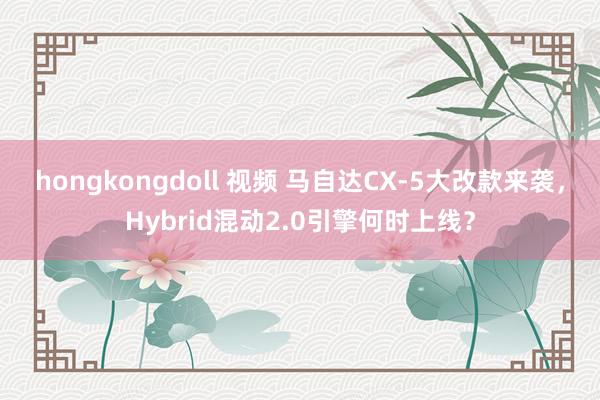 hongkongdoll 视频 马自达CX-5大改款来袭，Hybrid混动2.0引擎何时上线？