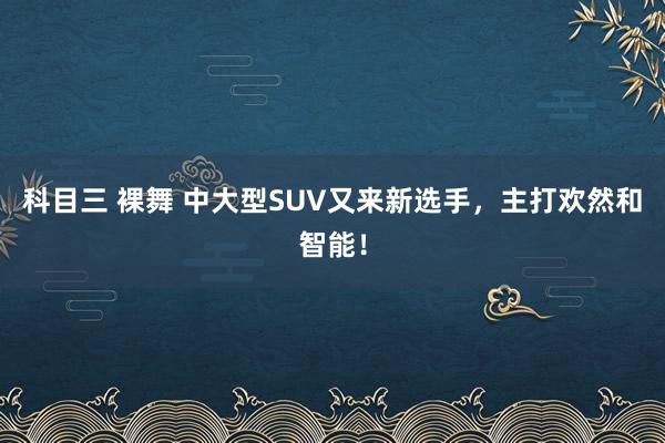 科目三 裸舞 中大型SUV又来新选手，主打欢然和智能！