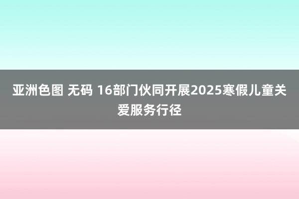 亚洲色图 无码 16部门伙同开展2025寒假儿童关爱服务行径
