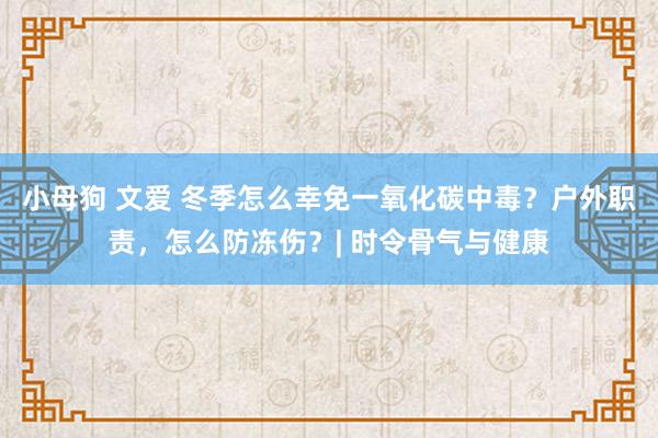 小母狗 文爱 冬季怎么幸免一氧化碳中毒？户外职责，怎么防冻伤？| 时令骨气与健康
