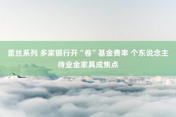 蕾丝系列 多家银行开“卷”基金费率 个东说念主待业金家具成焦点