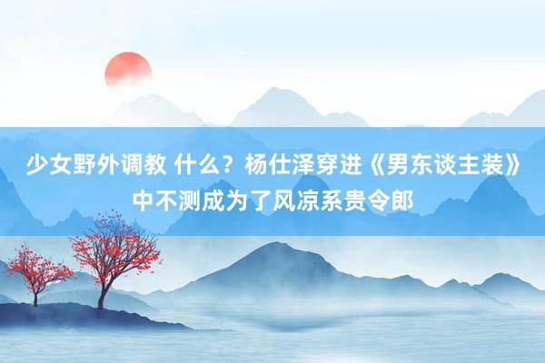 少女野外调教 什么？杨仕泽穿进《男东谈主装》中不测成为了风凉系贵令郎