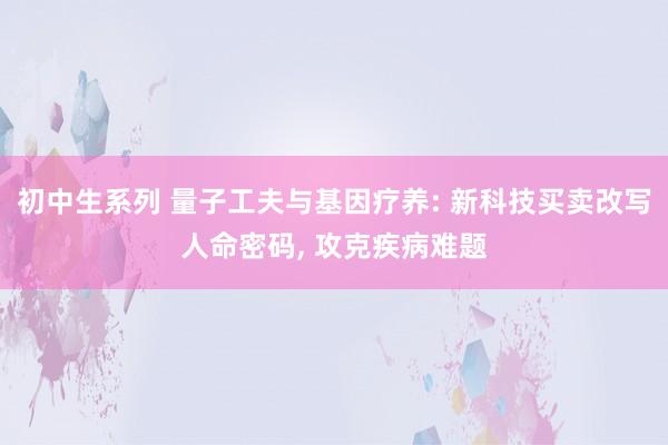 初中生系列 量子工夫与基因疗养: 新科技买卖改写人命密码， 攻克疾病难题