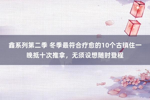 鑫系列第二季 冬季最符合疗愈的10个古镇住一晚抵十次推拿，无须设想随时登程