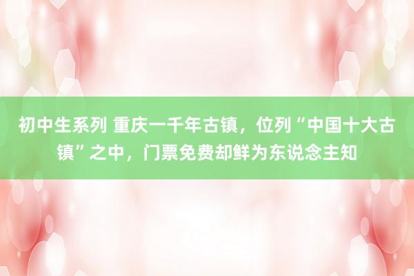 初中生系列 重庆一千年古镇，位列“中国十大古镇”之中，门票免费却鲜为东说念主知